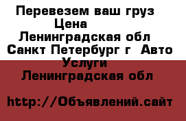 Перевезем ваш груз › Цена ­ 500 - Ленинградская обл., Санкт-Петербург г. Авто » Услуги   . Ленинградская обл.